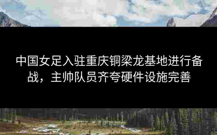 中国女足入驻重庆铜梁龙基地进行备战，主帅队员齐夸硬件设施完善