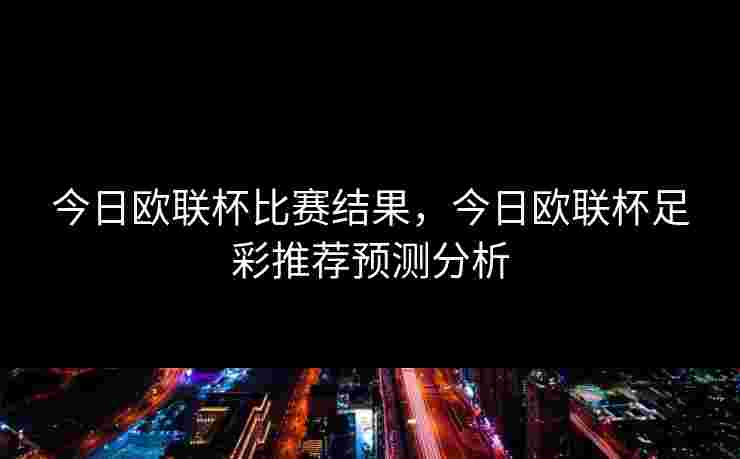 今日欧联杯比赛结果，今日欧联杯足彩推荐预测分析