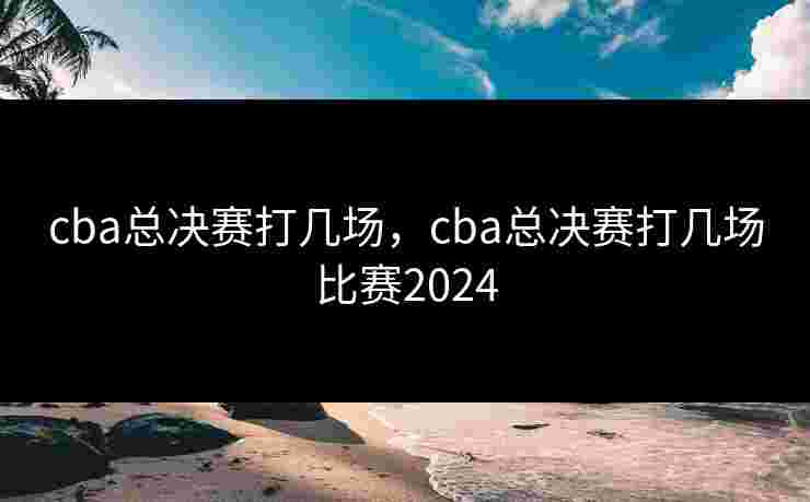cba总决赛打几场，cba总决赛打几场比赛2024