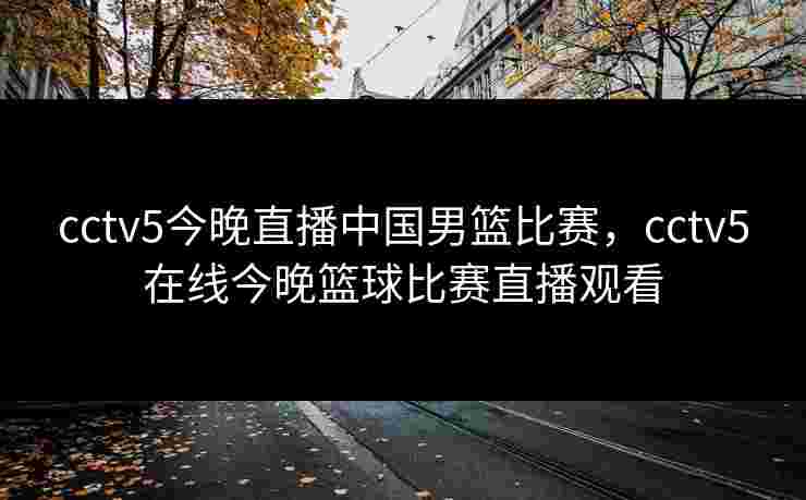 cctv5今晚直播中国男篮比赛，cctv5在线今晚篮球比赛直播观看