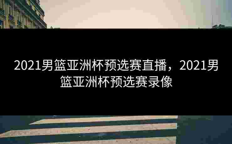 2021男篮亚洲杯预选赛直播，2021男篮亚洲杯预选赛录像