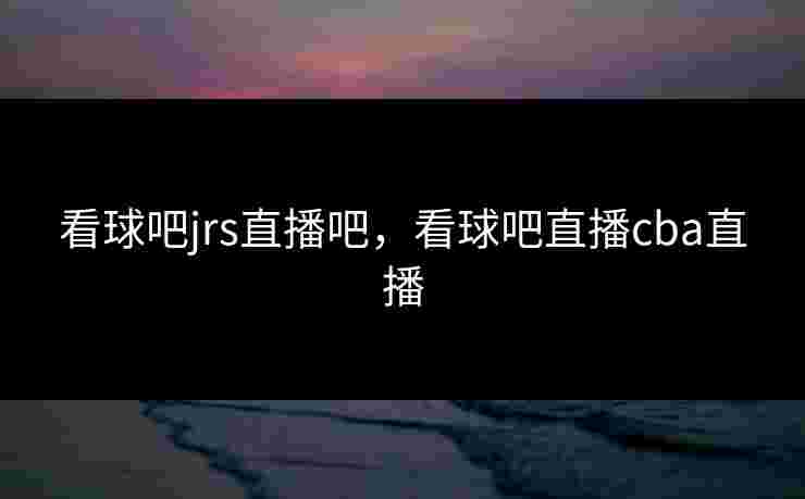 看球吧jrs直播吧，看球吧直播cba直播