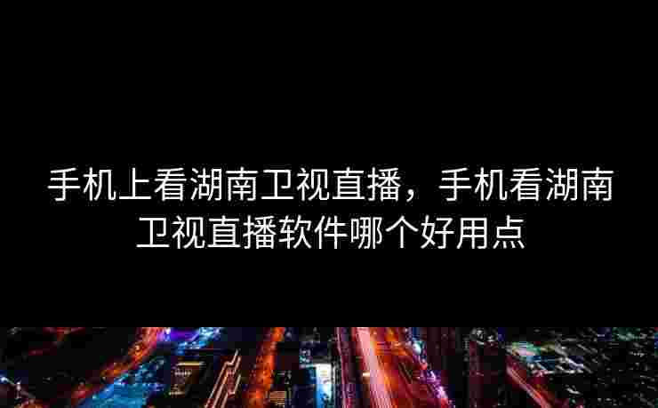 手机上看湖南卫视直播，手机看湖南卫视直播软件哪个好用点