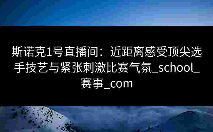 斯诺克1号直播间：近距离感受顶尖选手技艺与紧张刺激比赛气氛_school_赛事_com