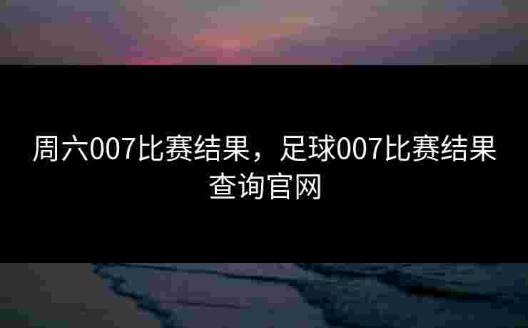 周六007比赛结果，足球007比赛结果查询官网