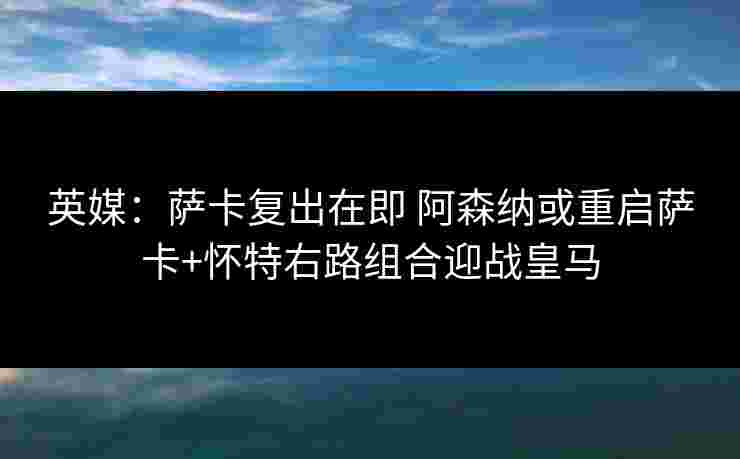 英媒：萨卡复出在即 阿森纳或重启萨卡+怀特右路组合迎战皇马