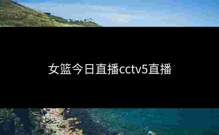 女篮今日直播cctv5直播