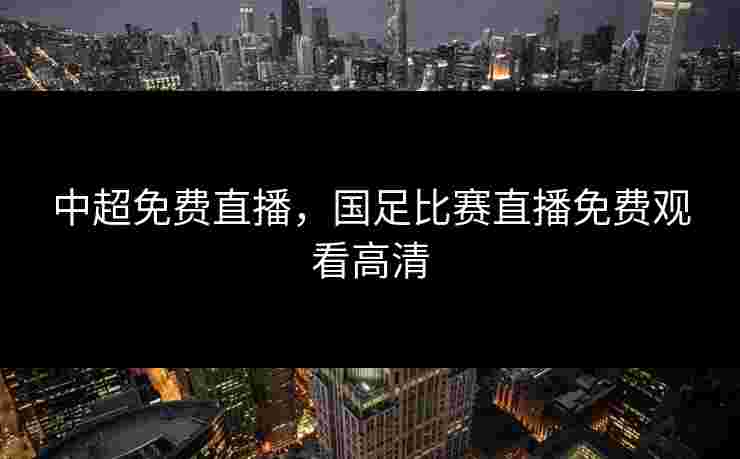 中超免费直播，国足比赛直播免费观看高清