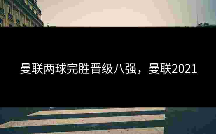 曼联两球完胜晋级八强，曼联2021