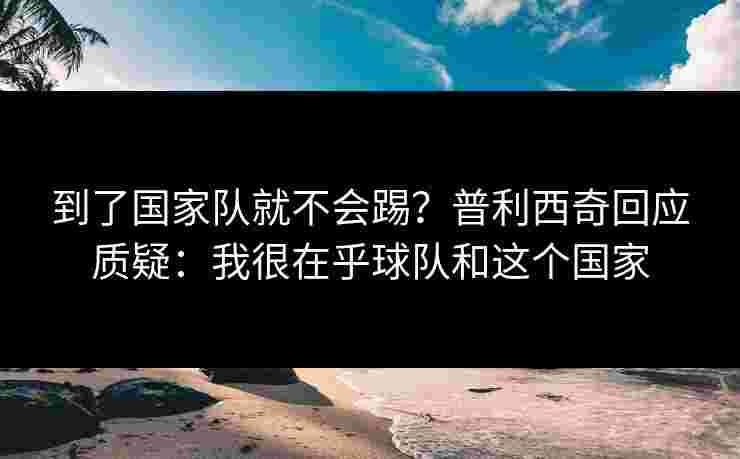 到了国家队就不会踢？普利西奇回应质疑：我很在乎球队和这个国家