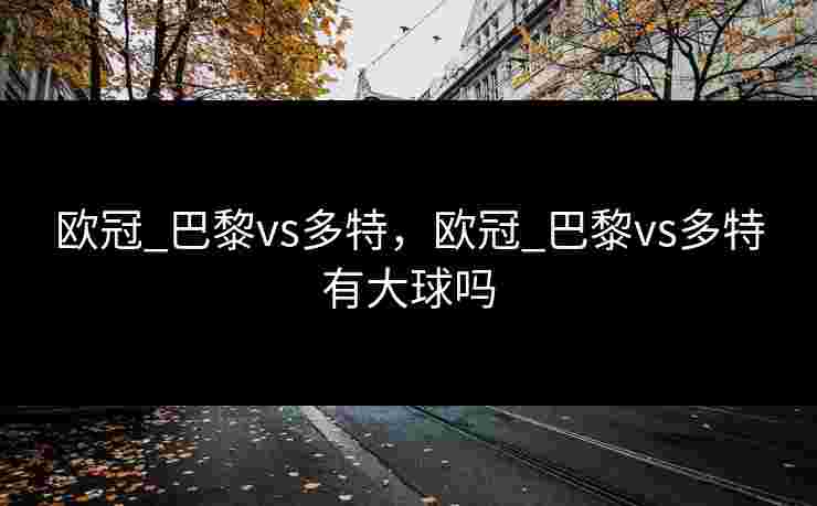 欧冠_巴黎vs多特，欧冠_巴黎vs多特有大球吗