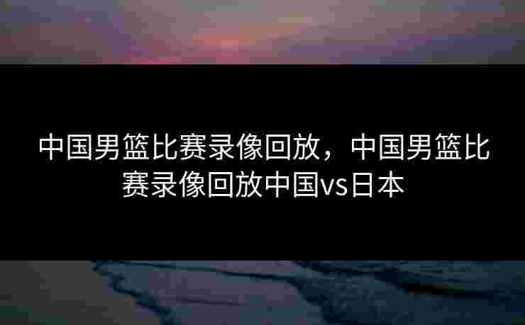 中国男篮比赛录像回放，中国男篮比赛录像回放中国vs日本
