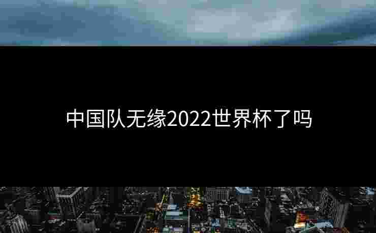 中国队无缘2022世界杯了吗