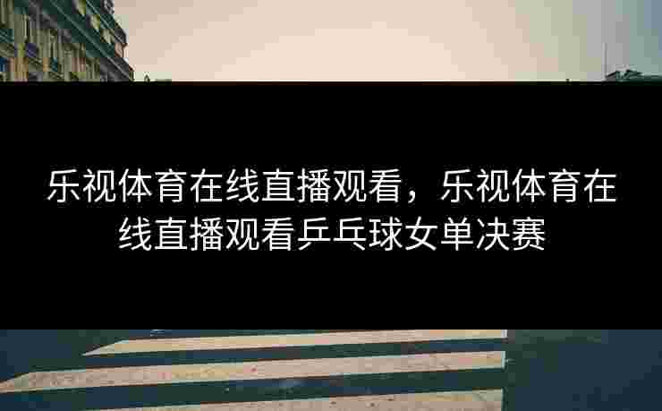 乐视体育在线直播观看，乐视体育在线直播观看乒乓球女单决赛