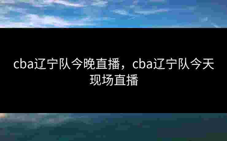 cba辽宁队今晚直播，cba辽宁队今天现场直播