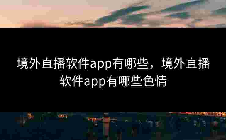 境外直播软件app有哪些，境外直播软件app有哪些色情