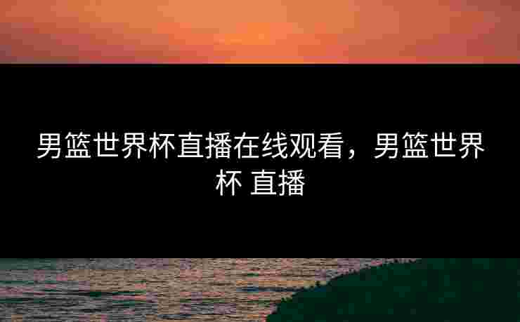 男篮世界杯直播在线观看，男篮世界杯 直播